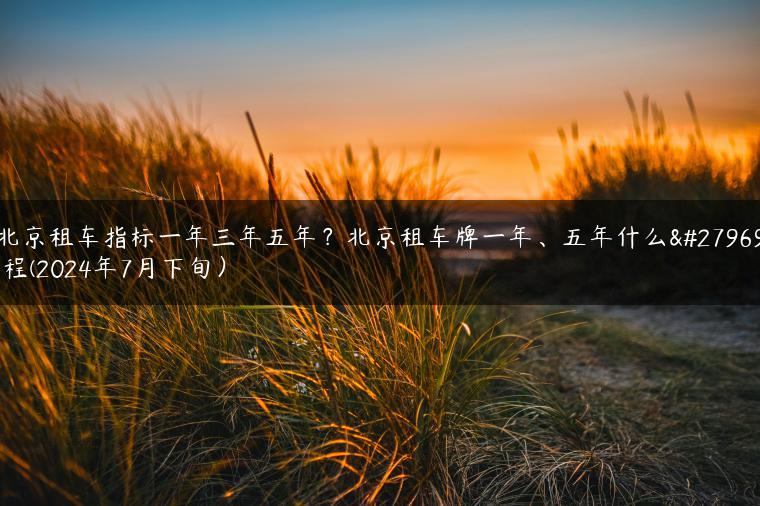 北京租车指标一年三年五年？北京租车牌一年、五年什么流程(2024年7月下旬）