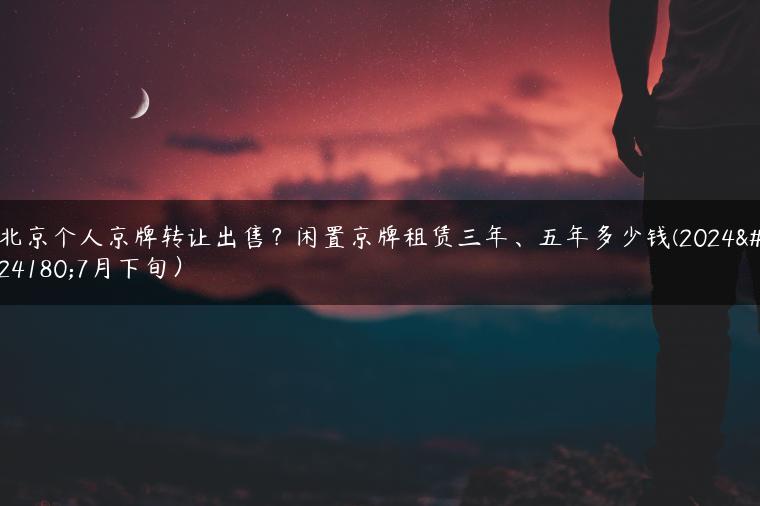 北京个人京牌转让出售？闲置京牌租赁三年、五年多少钱(2024年7月下旬）