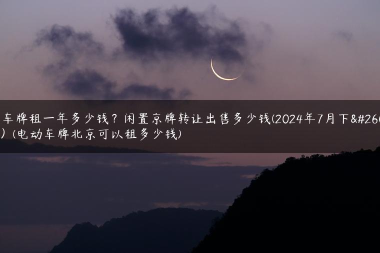 电车牌租一年多少钱？闲置京牌转让出售多少钱(2024年7月下旬）(电动车牌北京可以租多少钱)