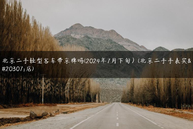 北京二手轻型客车带京牌吗(2024年7月下旬）(北京二手手表实体店)