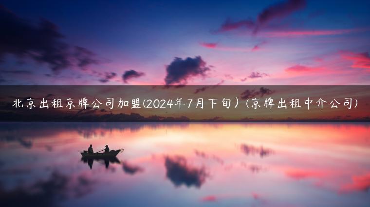 北京出租京牌公司加盟(2024年7月下旬）(京牌出租中介公司)