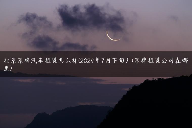 北京京牌汽车租赁怎么样(2024年7月下旬）(京牌租赁公司在哪里)