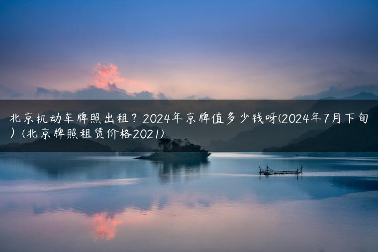 北京机动车牌照出租？2024年京牌值多少钱呀(2024年7月下旬）(北京牌照租赁价格2021)