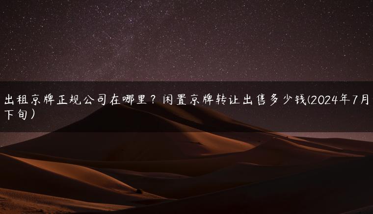 出租京牌正规公司在哪里？闲置京牌转让出售多少钱(2024年7月下旬）