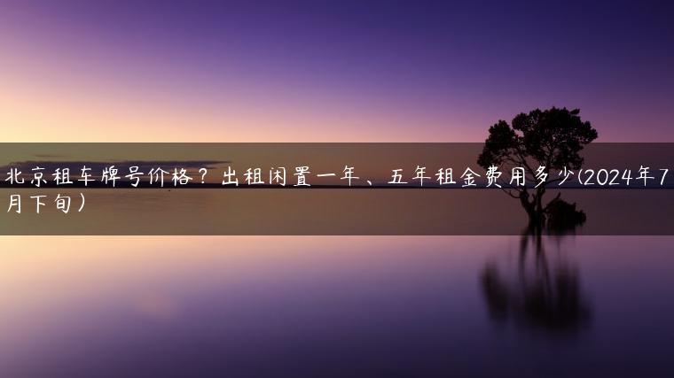 北京租车牌号价格？出租闲置一年、五年租金费用多少(2024年7月下旬）