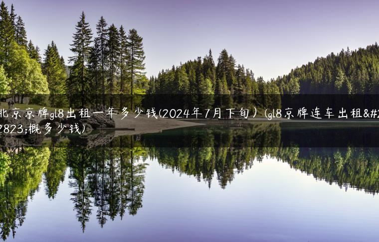 北京京牌gl8出租一年多少钱(2024年7月下旬）(gl8京牌连车出租大概多少钱)