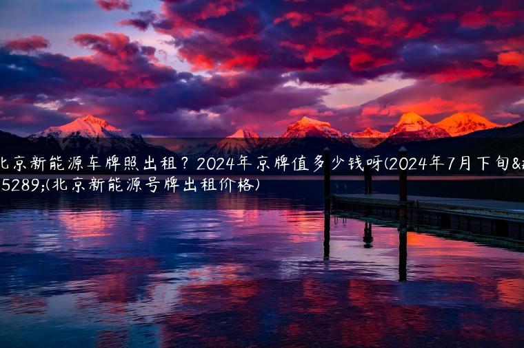 北京新能源车牌照出租？2024年京牌值多少钱呀(2024年7月下旬）(北京新能源号牌出租价格)
