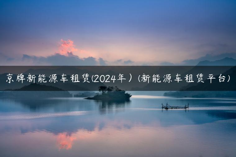 京牌新能源车租赁(2024年）(新能源车租赁平台)