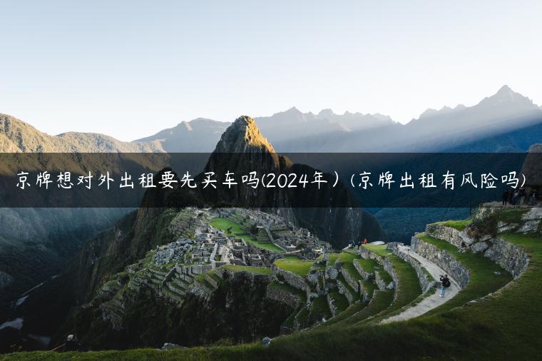 京牌想对外出租要先买车吗(2024年）(京牌出租有风险吗)