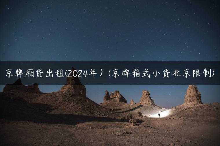 京牌厢货出租(2024年）(京牌箱式小货北京限制)