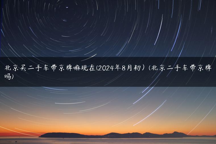 北京买二手车带京牌嘛现在(2024年8月初）(北京二手车带京牌吗)