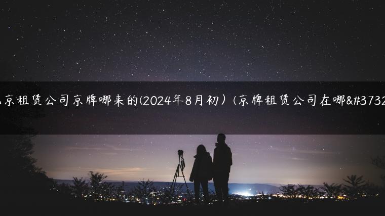 北京租赁公司京牌哪来的(2024年8月初）(京牌租赁公司在哪里)