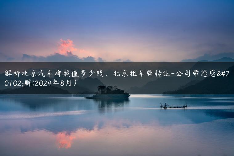 解析北京汽车牌照值多少钱、北京租车牌转让-公司带您您了解(2024年8月）