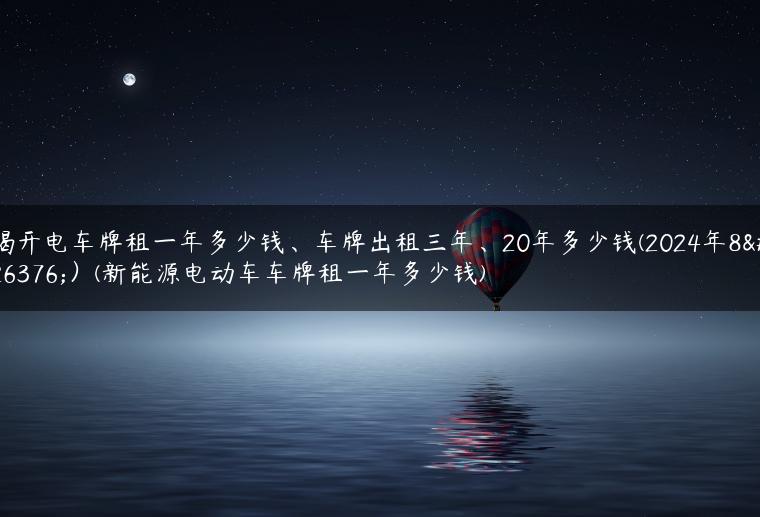 揭开电车牌租一年多少钱、车牌出租三年、20年多少钱(2024年8月）(新能源电动车车牌租一年多少钱)