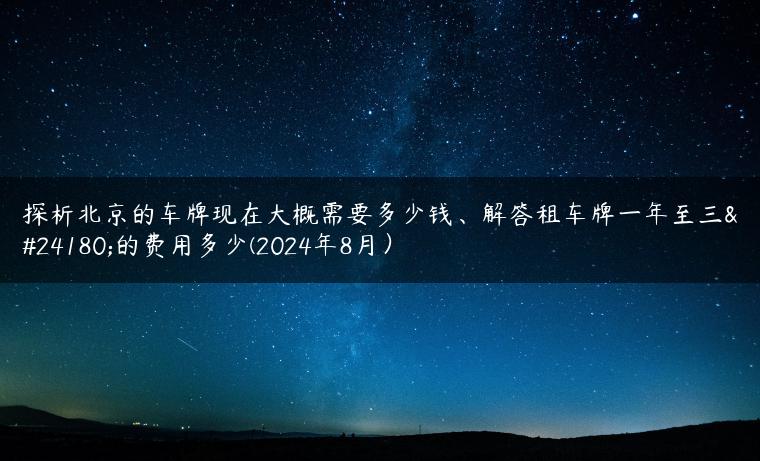 探析北京的车牌现在大概需要多少钱、解答租车牌一年至三年的费用多少(2024年8月）