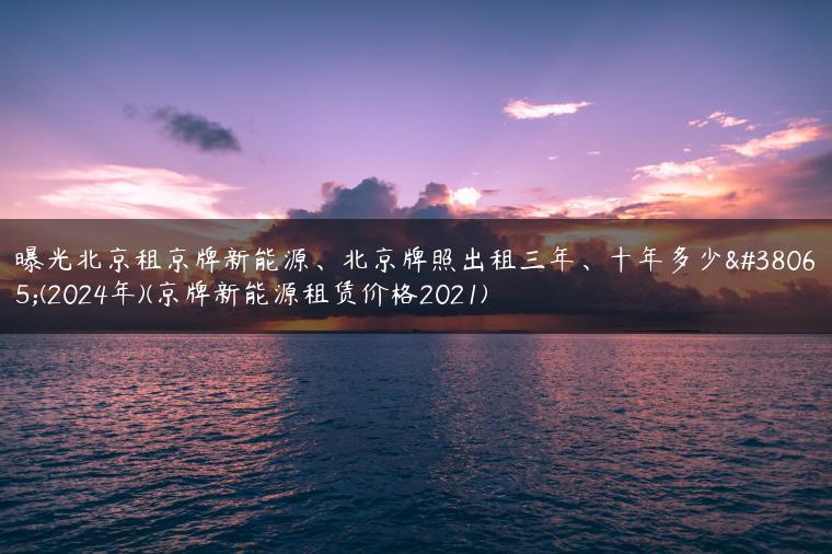 曝光北京租京牌新能源、北京牌照出租三年、十年多少钱(2024年)(京牌新能源租赁价格2021)