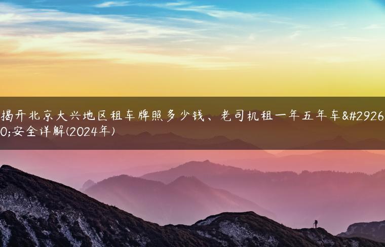 揭开北京大兴地区租车牌照多少钱、老司机租一年五年车牌安全详解(2024年)