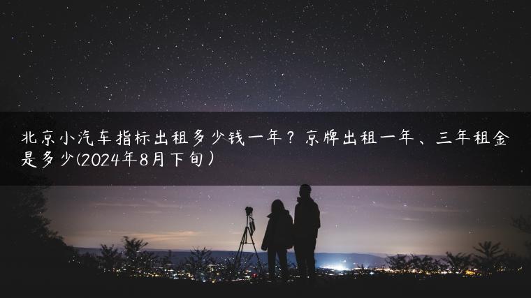 北京小汽车指标出租多少钱一年？京牌出租一年、三年租金是多少(2024年8月下旬）