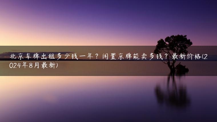 北京车牌出租多少钱一年？闲置京牌能卖多钱？最新价格(2024年8月最新)
