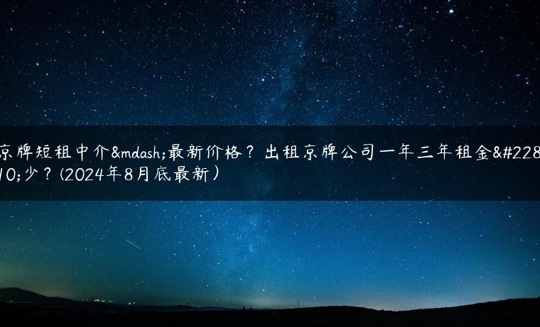 京牌短租中介—最新价格？出租京牌公司一年三年租金多少？(2024年8月底最新）