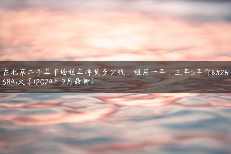 在北京二手车市场租车牌照多少钱、租用一年、三年5年价格大了(2024年9月最新）