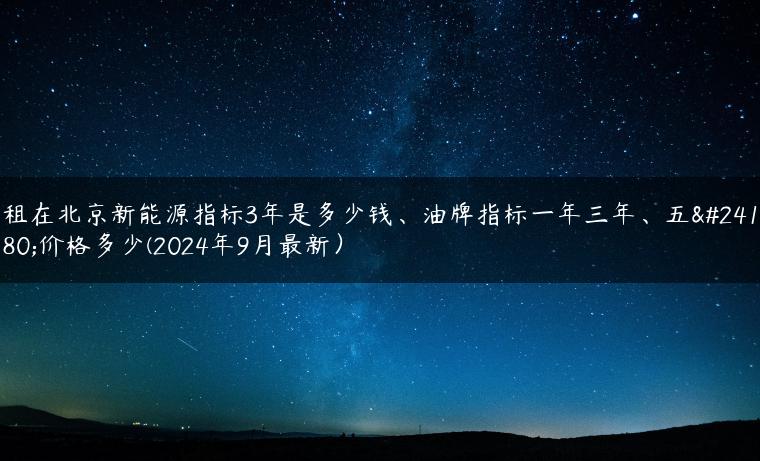 租在北京新能源指标3年是多少钱、油牌指标一年三年、五年价格多少(2024年9月最新）