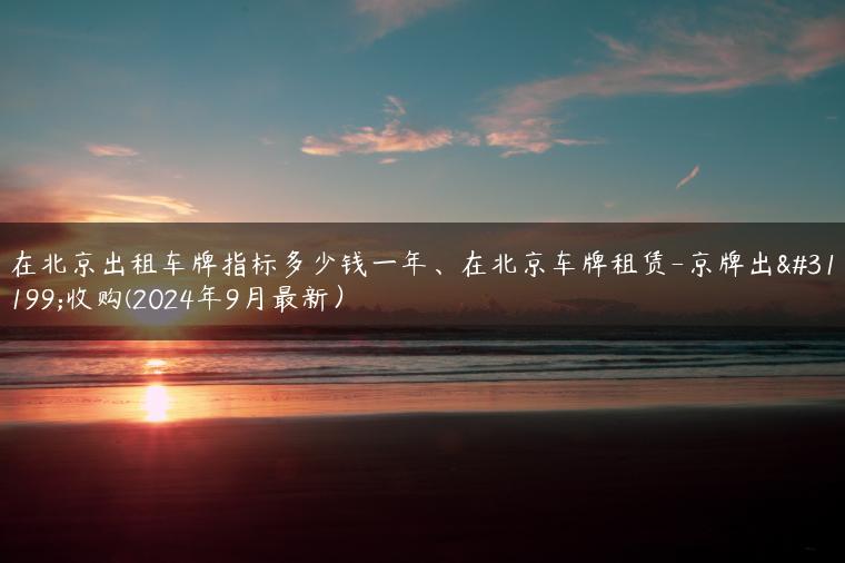在北京出租车牌指标多少钱一年、在北京车牌租赁-京牌出租收购(2024年9月最新）