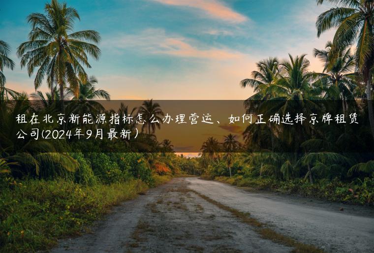租在北京新能源指标怎么办理营运、如何正确选择京牌租赁公司(2024年9月最新）