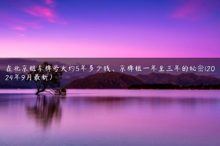 在北京租车牌号大约5年多少钱、京牌租一年至三年的秘密(2024年9月最新）