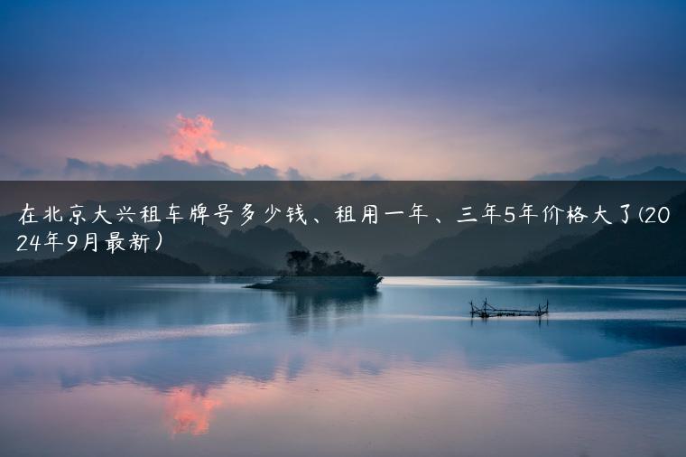 在北京大兴租车牌号多少钱、租用一年、三年5年价格大了(2024年9月最新）
