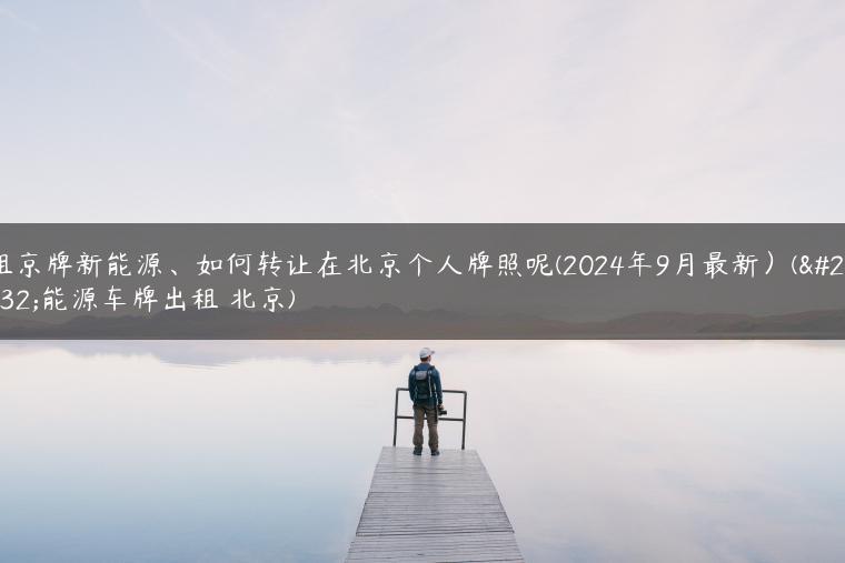 租京牌新能源、如何转让在北京个人牌照呢(2024年9月最新）(新能源车牌出租 北京)