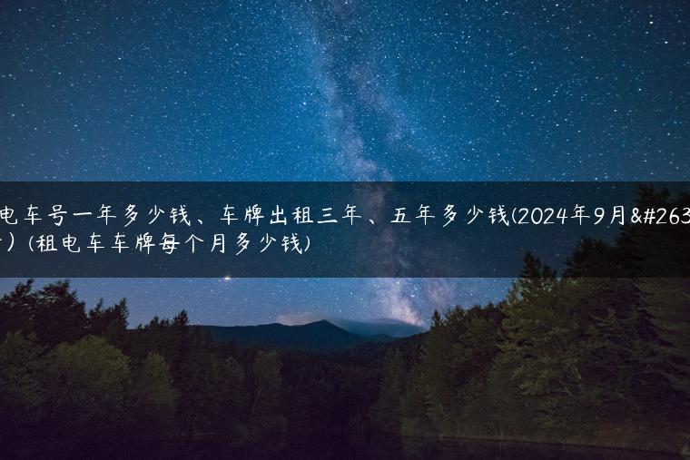 租电车号一年多少钱、车牌出租三年、五年多少钱(2024年9月最新）(租电车车牌每个月多少钱)