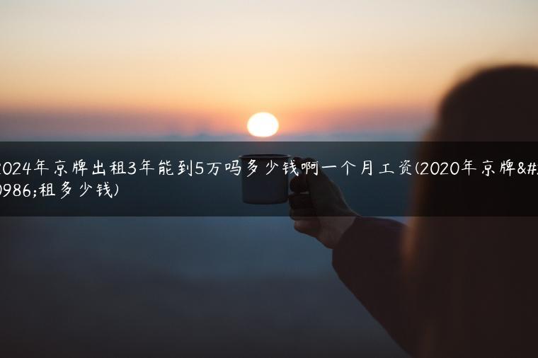 2024年京牌出租3年能到5万吗多少钱啊一个月工资(2020年京牌出租多少钱)