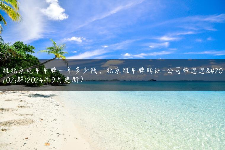 租北京电车车牌一年多少钱、北京租车牌转让-公司带您您了解(2024年9月更新）