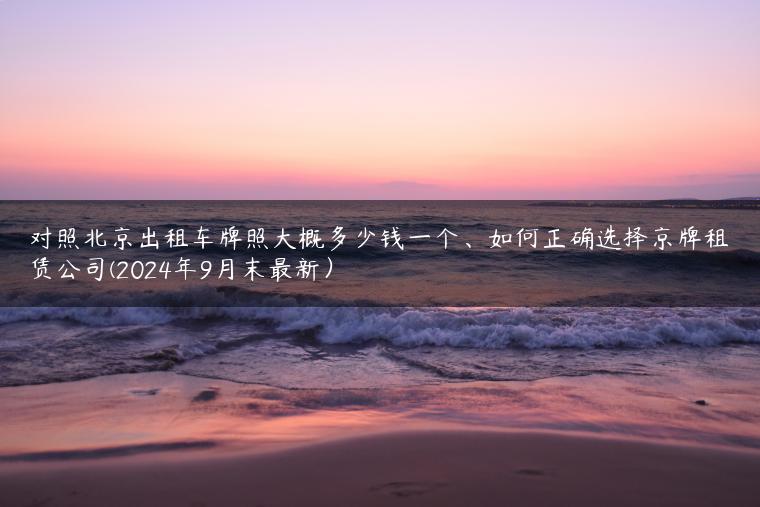 对照北京出租车牌照大概多少钱一个、如何正确选择京牌租赁公司(2024年9月末最新）