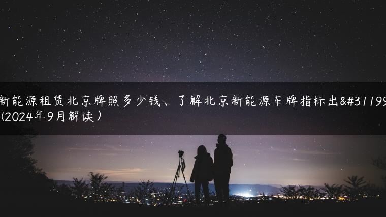 新能源租赁北京牌照多少钱、了解北京新能源车牌指标出租(2024年9月解读）