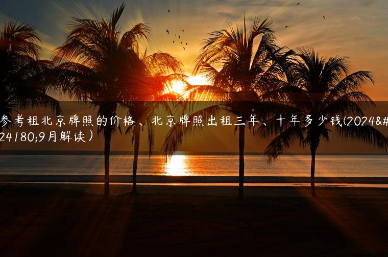 参考租北京牌照的价格、北京牌照出租三年、十年多少钱(2024年9月解读）