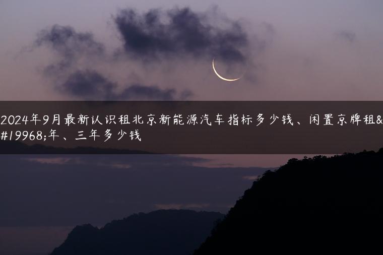 2024年9月最新认识租北京新能源汽车指标多少钱、闲置京牌租一年、三年多少钱