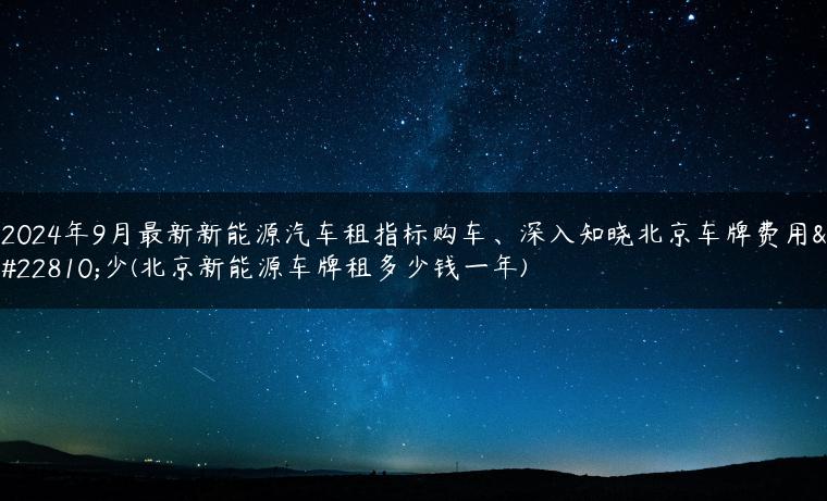 2024年9月最新新能源汽车租指标购车、深入知晓北京车牌费用多少(北京新能源车牌租多少钱一年)