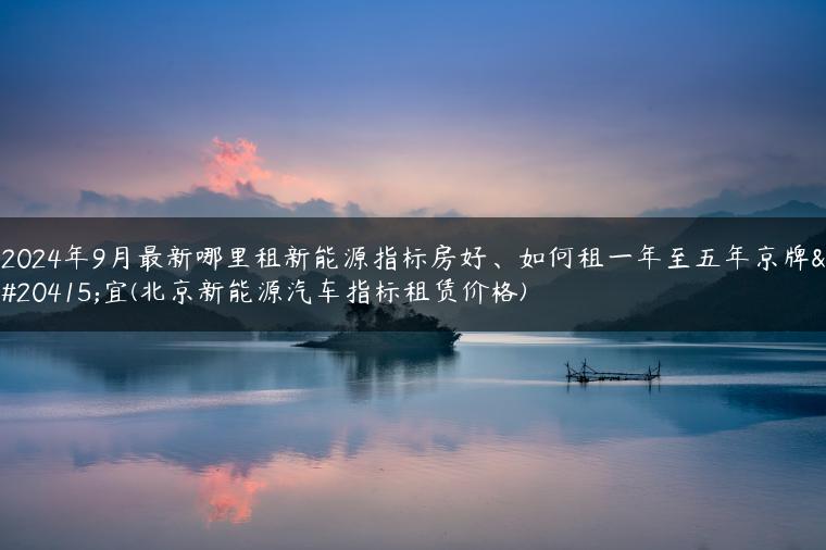 2024年9月最新哪里租新能源指标房好、如何租一年至五年京牌便宜(北京新能源汽车指标租赁价格)