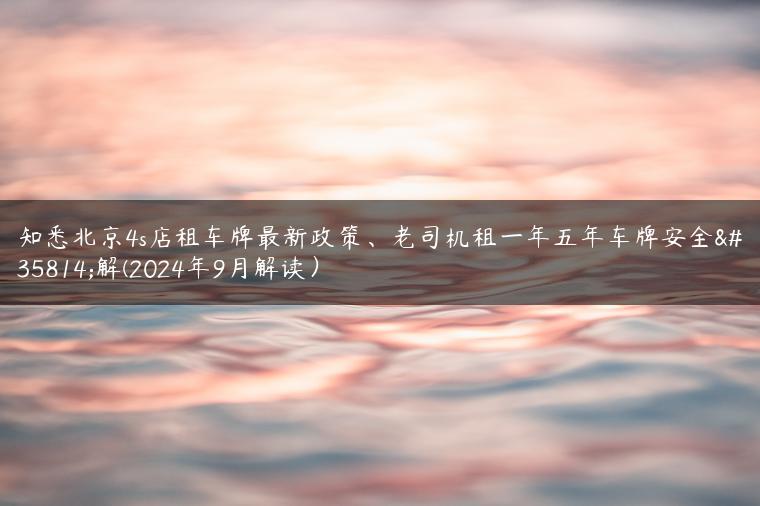 知悉北京4s店租车牌最新政策、老司机租一年五年车牌安全详解(2024年9月解读）