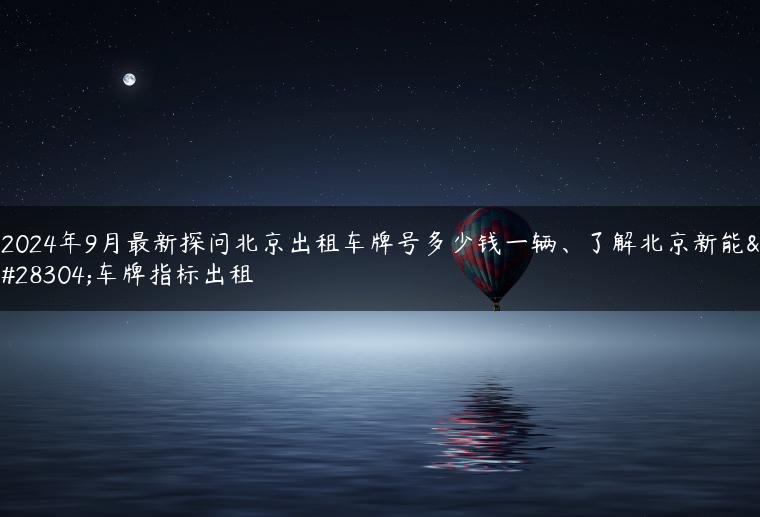 2024年9月最新探问北京出租车牌号多少钱一辆、了解北京新能源车牌指标出租