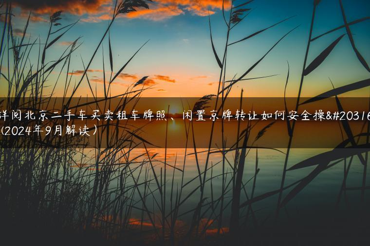 详阅北京二手车买卖租车牌照、闲置京牌转让如何安全操作(2024年9月解读）