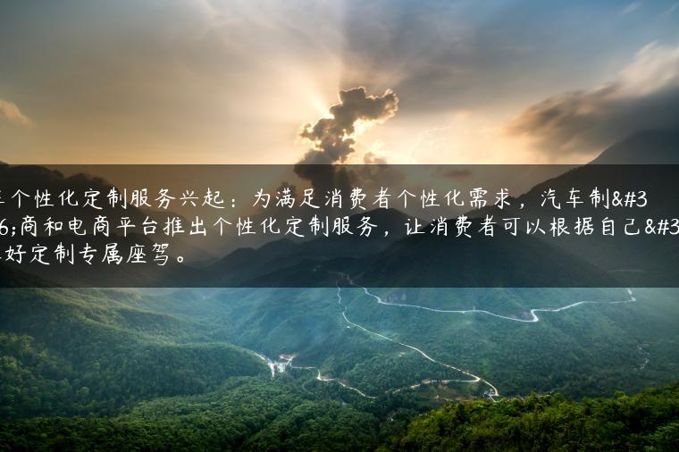 汽车个性化定制服务兴起：为满足消费者个性化需求，汽车制造商和电商平台推出个性化定制服务，让消费者可以根据自己的喜好定制专属座驾。