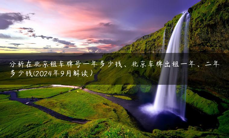 分析在北京租车牌号一年多少钱、北京车牌出租一年、二年多少钱(2024年9月解读）