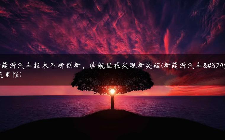 新能源汽车技术不断创新，续航里程实现新突破(新能源汽车续航里程)