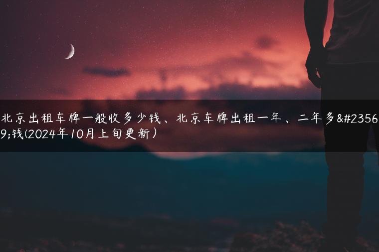 北京出租车牌一般收多少钱、北京车牌出租一年、二年多少钱(2024年10月上旬更新）