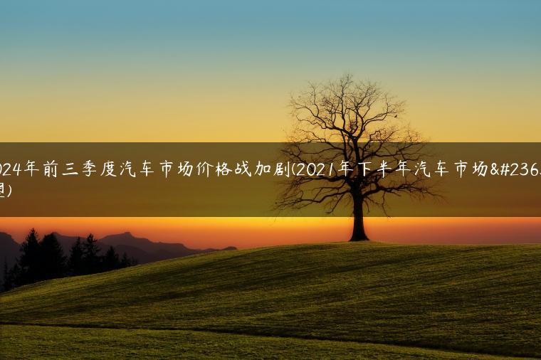 2024年前三季度汽车市场价格战加剧(2021年下半年汽车市场展望)