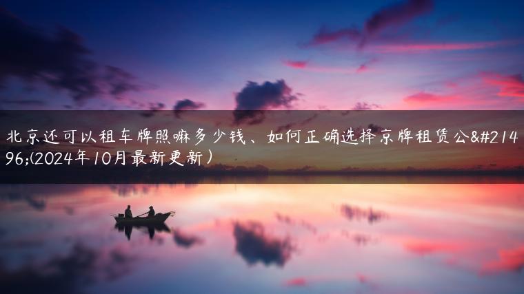北京还可以租车牌照嘛多少钱、如何正确选择京牌租赁公司(2024年10月最新更新）