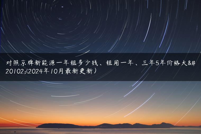 对照京牌新能源一年租多少钱、租用一年、三年5年价格大了(2024年10月最新更新）